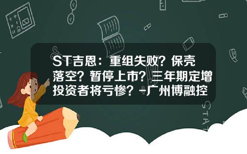 ST吉恩：重组失败？保壳落空？暂停上市？三年期定增投资者将亏惨？-广州博融控股有限公司利润