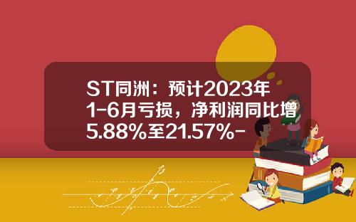 ST同洲：预计2023年1-6月亏损，净利润同比增5.88%至21.57%-同洲电子股票最新资讯