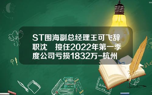 ST围海副总经理王可飞辞职沈旸接任2022年第一季度公司亏损1832万-杭州围海水利工程有限公司