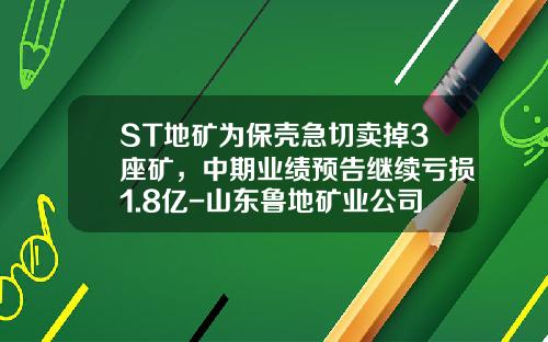 ST地矿为保壳急切卖掉3座矿，中期业绩预告继续亏损1.8亿-山东鲁地矿业公司