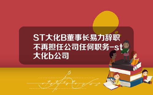 ST大化B董事长易力辞职不再担任公司任何职务-st大化b公司
