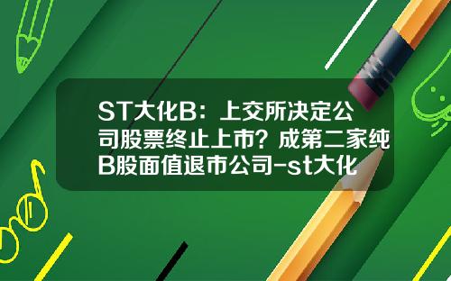 ST大化B：上交所决定公司股票终止上市？成第二家纯B股面值退市公司-st大化b公司