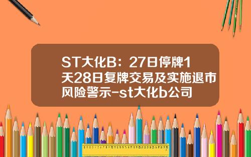 ST大化B：27日停牌1天28日复牌交易及实施退市风险警示-st大化b公司