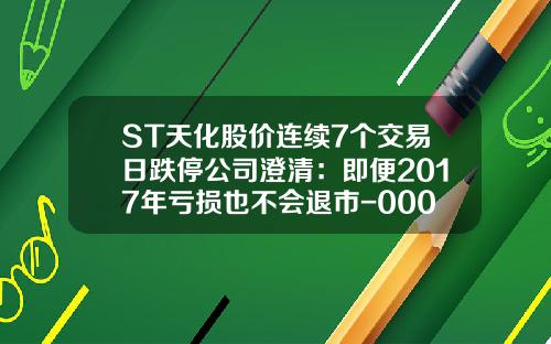 ST天化股价连续7个交易日跌停公司澄清：即便2017年亏损也不会退市-000155股票最新资讯