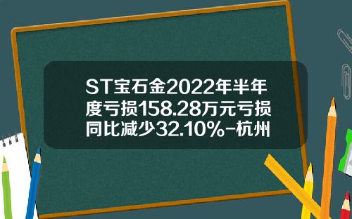 ST宝石金2022年半年度亏损158.28万元亏损同比减少32.10%-杭州金卡股份一个月多少钱