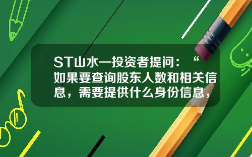 ST山水—投资者提问：“如果要查询股东人数和相关信息，需要提供什么身份信息，身份信息可否通过电子邮件送达？公司相关联系人的邮件地址可以公布一下吗？谢谢。”-如何查到有多少户股东