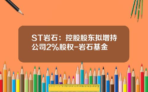 ST岩石：控股股东拟增持公司2%股权-岩石基金
