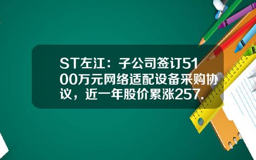 ST左江：子公司签订5100万元网络适配设备采购协议，近一年股价累涨257.23%-公司签订的营销协议