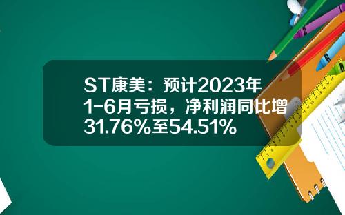 ST康美：预计2023年1-6月亏损，净利润同比增31.76%至54.51%-康美药业股票行情资讯