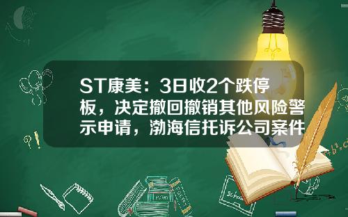 ST康美：3日收2个跌停板，决定撤回撤销其他风险警示申请，渤海信托诉公司案件尚未收到二审判决书-康美药业股票行情资讯