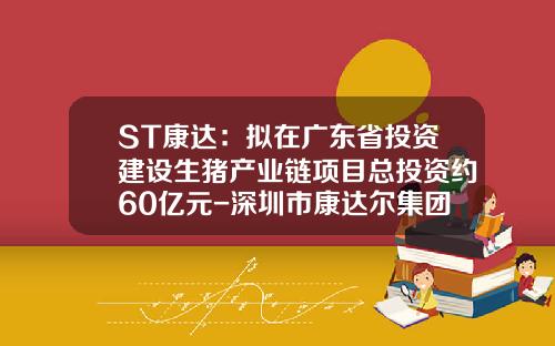 ST康达：拟在广东省投资建设生猪产业链项目总投资约60亿元-深圳市康达尔集团股份有限公司
