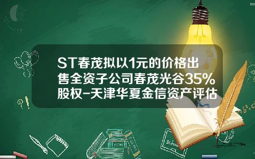 ST春茂拟以1元的价格出售全资子公司春茂光谷35%股权-天津华夏金信资产评估有限公司