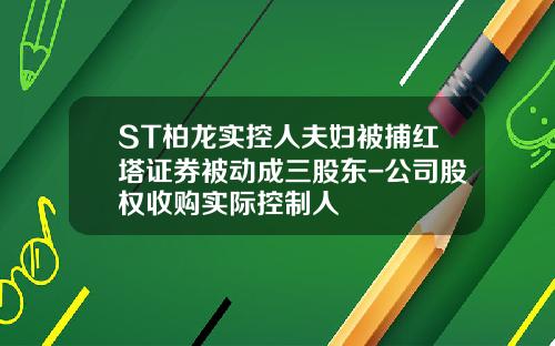 ST柏龙实控人夫妇被捕红塔证券被动成三股东-公司股权收购实际控制人