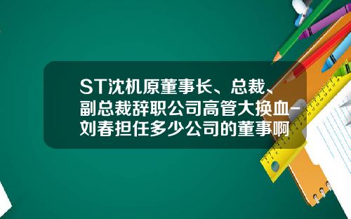 ST沈机原董事长、总裁、副总裁辞职公司高管大换血-刘春担任多少公司的董事啊