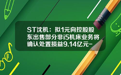 ST沈机：拟1元向控股股东出售部分非i5机床业务将确认处置损益9.14亿元-i5智能机床多少钱一台
