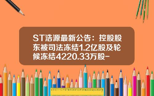 ST浩源最新公告：控股股东被司法冻结1.2亿股及轮候冻结4220.33万股-沈阳合金投资股份有限公司