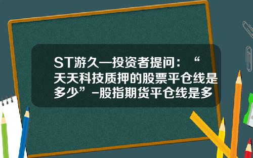 ST游久—投资者提问：“天天科技质押的股票平仓线是多少”-股指期货平仓线是多少