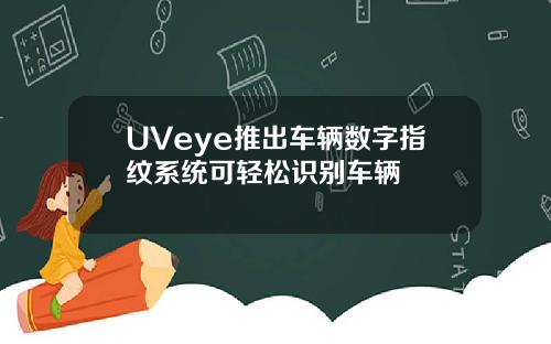 UVeye推出车辆数字指纹系统可轻松识别车辆