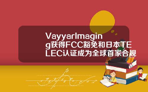 VayyarImaging获得FCC豁免和日本TELEC认证成为全球首家合规4D成像雷达供应商