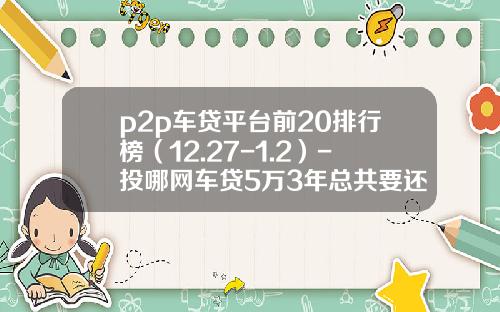 p2p车贷平台前20排行榜（12.27-1.2）-投哪网车贷5万3年总共要还多少钱【新闻】.
