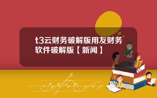 t3云财务破解版用友财务软件破解版【新闻】
