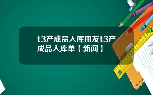 t3产成品入库用友t3产成品入库单【新闻】