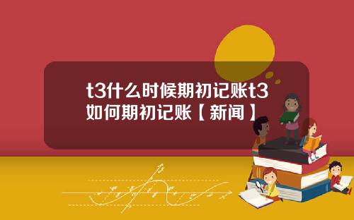t3什么时候期初记账t3如何期初记账【新闻】