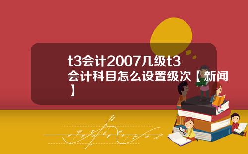 t3会计2007几级t3会计科目怎么设置级次【新闻】