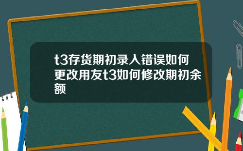 t3存货期初录入错误如何更改用友t3如何修改期初余额