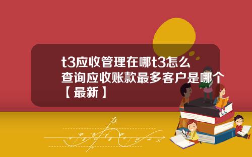 t3应收管理在哪t3怎么查询应收账款最多客户是哪个【最新】