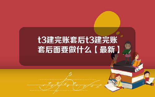 t3建完账套后t3建完账套后面要做什么【最新】