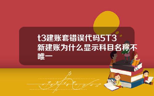 t3建账套错误代码5T3新建账为什么显示科目名称不唯一