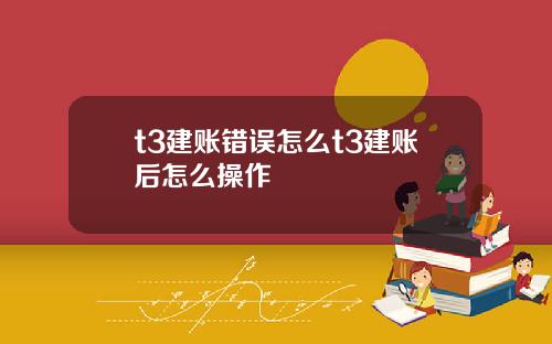 t3建账错误怎么t3建账后怎么操作