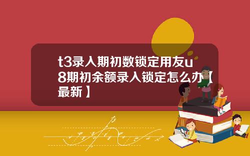 t3录入期初数锁定用友u8期初余额录入锁定怎么办【最新】