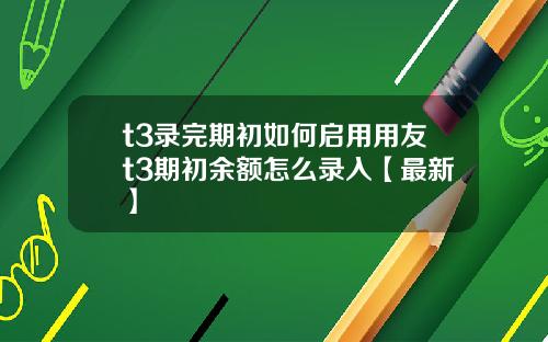 t3录完期初如何启用用友t3期初余额怎么录入【最新】