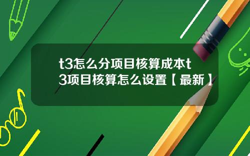 t3怎么分项目核算成本t3项目核算怎么设置【最新】