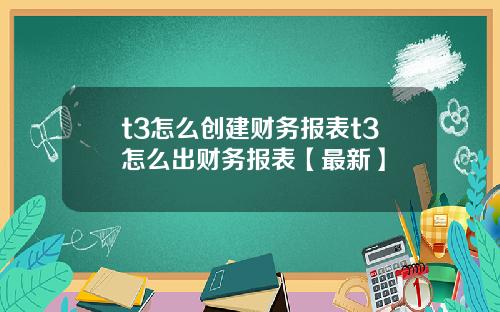 t3怎么创建财务报表t3怎么出财务报表【最新】