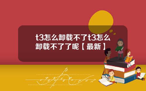 t3怎么卸载不了t3怎么卸载不了了呢【最新】