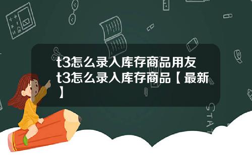 t3怎么录入库存商品用友t3怎么录入库存商品【最新】