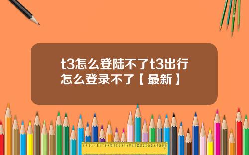t3怎么登陆不了t3出行怎么登录不了【最新】