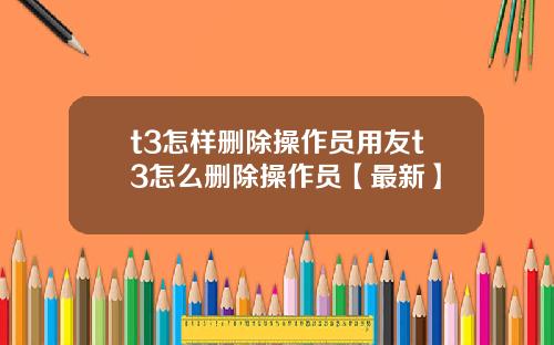 t3怎样删除操作员用友t3怎么删除操作员【最新】