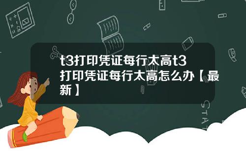 t3打印凭证每行太高t3打印凭证每行太高怎么办【最新】