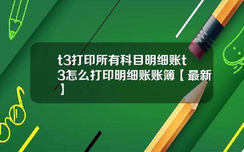 t3打印所有科目明细账t3怎么打印明细账账簿【最新】