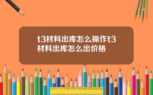 t3材料出库怎么操作t3材料出库怎么出价格
