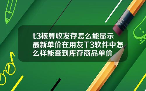 t3核算收发存怎么能显示最新单价在用友T3软件中怎么样能查到库存商品单价