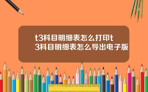 t3科目明细表怎么打印t3科目明细表怎么导出电子版
