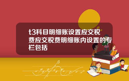 t3科目明细账设置应交税费应交税费明细账内设置的专栏包括