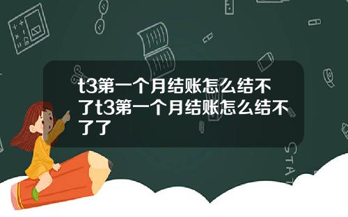 t3第一个月结账怎么结不了t3第一个月结账怎么结不了了