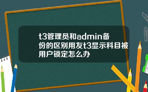 t3管理员和admin备份的区别用友t3显示科目被用户锁定怎么办