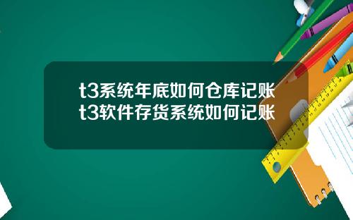 t3系统年底如何仓库记账t3软件存货系统如何记账